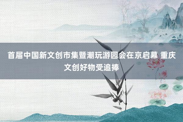 首届中国新文创市集暨潮玩游园会在京启幕 重庆文创好物受追捧