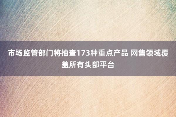 市场监管部门将抽查173种重点产品 网售领域覆盖所有头部平台