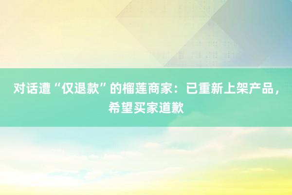 对话遭“仅退款”的榴莲商家：已重新上架产品，希望买家道歉