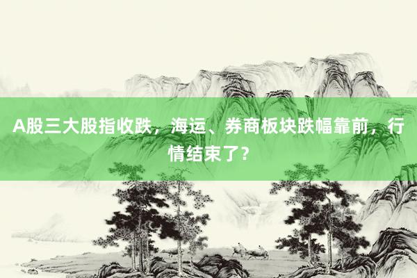 A股三大股指收跌，海运、券商板块跌幅靠前，行情结束了？