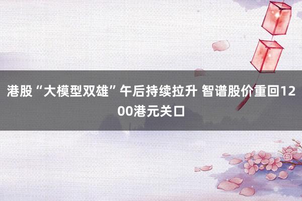 港股“大模型双雄”午后持续拉升 智谱股价重回1200港元关口